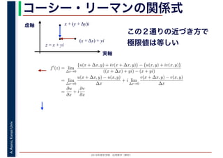 2016年度秋学期　応用数学（解析）
A.Asano,KansaiUniv. コーシー・リーマンの関係式
実軸
虚軸
z = x + yi
(x + Δx) + yi
x + (y + Δy)i
この２通りの近づき方で
極限値は等しい
f′
(z) = lim
∆x→0
{u(x + ∆x, y) + iv(x + ∆x, y)} − {u(x, y) + iv(x, y)}
((x + ∆x) + yi) − (x + yi)
= lim
∆x→0
u(x + ∆x, y) − u(x, y)
∆x
+ i lim
∆x→0
v(x + ∆x, y) − v(x, y)
∆x
=
∂u
∂x
+ i
∂v
∂x
 