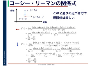 2016年度秋学期　応用数学（解析）
A.Asano,KansaiUniv. コーシー・リーマンの関係式
実軸
虚軸
z = x + yi
(x + Δx) + yi
x + (y + Δy)i
この２通りの近づき方で
極限値は等しい
f′
(z) = lim
∆x→0
{u(x + ∆x, y) + iv(x + ∆x, y)} − {u(x, y) + iv(x, y)}
((x + ∆x) + yi) − (x + yi)
= lim
∆x→0
u(x + ∆x, y) − u(x, y)
∆x
+ i lim
∆x→0
v(x + ∆x, y) − v(x, y)
∆x
=
∂u
∂x
+ i
∂v
∂x
f′
(z) = lim
∆y→0
{u(x, y + ∆y) + iv(x, y + ∆y)} − {u(x, y) + iv(x, y)}
(x + (y + ∆y)i) − (x + yi)
= lim
∆y→0
u(x, y + ∆y) − u(x, y)
i∆y
+ i lim
∆x→0
v(x, y + ∆y) − v(x, y)
i∆y
= −i lim
∆y→0
u(x, y + ∆y) − u(x, y)
∆y
+ lim
∆x→0
v(x, y + ∆y) − v(x, y)
∆y
=
∂v
∂y
− i
∂u
∂y
 