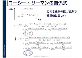 2016年度秋学期　応用数学（解析）
A.Asano,KansaiUniv. コーシー・リーマンの関係式
実軸
虚軸
z = x + yi
(x + Δx) + yi
x + (y + Δy)i
この２通りの近づき方で
極限値は等しい
f′
(z) = lim
∆x→0
{u(x + ∆x, y) + iv(x + ∆x, y)} − {u(x, y) + iv(x, y)}
((x + ∆x) + yi) − (x + yi)
= lim
∆x→0
u(x + ∆x, y) − u(x, y)
∆x
+ i lim
∆x→0
v(x + ∆x, y) − v(x, y)
∆x
=
∂u
∂x
+ i
∂v
∂x
f′
(z) = lim
∆y→0
{u(x, y + ∆y) + iv(x, y + ∆y)} − {u(x, y) + iv(x, y)}
(x + (y + ∆y)i) − (x + yi)
= lim
∆y→0
u(x, y + ∆y) − u(x, y)
i∆y
+ i lim
∆x→0
v(x, y + ∆y) − v(x, y)
i∆y
= −i lim
∆y→0
u(x, y + ∆y) − u(x, y)
∆y
+ lim
∆x→0
v(x, y + ∆y) − v(x, y)
∆y
=
∂v
∂y
− i
∂u
∂y
 