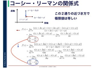 2016年度秋学期　応用数学（解析）
A.Asano,KansaiUniv. コーシー・リーマンの関係式
実軸
虚軸
z = x + yi
(x + Δx) + yi
x + (y + Δy)i
この２通りの近づき方で
極限値は等しい
f′
(z) = lim
∆x→0
{u(x + ∆x, y) + iv(x + ∆x, y)} − {u(x, y) + iv(x, y)}
((x + ∆x) + yi) − (x + yi)
= lim
∆x→0
u(x + ∆x, y) − u(x, y)
∆x
+ i lim
∆x→0
v(x + ∆x, y) − v(x, y)
∆x
=
∂u
∂x
+ i
∂v
∂x
f′
(z) = lim
∆y→0
{u(x, y + ∆y) + iv(x, y + ∆y)} − {u(x, y) + iv(x, y)}
(x + (y + ∆y)i) − (x + yi)
= lim
∆y→0
u(x, y + ∆y) − u(x, y)
i∆y
+ i lim
∆x→0
v(x, y + ∆y) − v(x, y)
i∆y
= −i lim
∆y→0
u(x, y + ∆y) − u(x, y)
∆y
+ lim
∆x→0
v(x, y + ∆y) − v(x, y)
∆y
=
∂v
∂y
− i
∂u
∂y
 