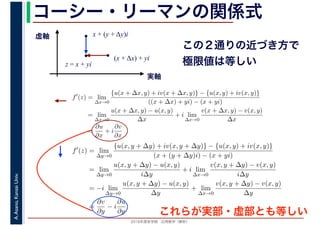 2016年度秋学期　応用数学（解析）
A.Asano,KansaiUniv. コーシー・リーマンの関係式
実軸
虚軸
z = x + yi
(x + Δx) + yi
x + (y + Δy)i
この２通りの近づき方で
極限値は等しい
f′
(z) = lim
∆x→0
{u(x + ∆x, y) + iv(x + ∆x, y)} − {u(x, y) + iv(x, y)}
((x + ∆x) + yi) − (x + yi)
= lim
∆x→0
u(x + ∆x, y) − u(x, y)
∆x
+ i lim
∆x→0
v(x + ∆x, y) − v(x, y)
∆x
=
∂u
∂x
+ i
∂v
∂x
f′
(z) = lim
∆y→0
{u(x, y + ∆y) + iv(x, y + ∆y)} − {u(x, y) + iv(x, y)}
(x + (y + ∆y)i) − (x + yi)
= lim
∆y→0
u(x, y + ∆y) − u(x, y)
i∆y
+ i lim
∆x→0
v(x, y + ∆y) − v(x, y)
i∆y
= −i lim
∆y→0
u(x, y + ∆y) − u(x, y)
∆y
+ lim
∆x→0
v(x, y + ∆y) − v(x, y)
∆y
=
∂v
∂y
− i
∂u
∂y これらが実部・虚部とも等しい
 