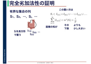 2016年度秋学期　応用数学（解析）
A.Asano,KansaiUniv. 完全劣加法性の証明
有界な集合の列
S1, S2, …, Si, …
I1(i)
I2(i)
I3(i) …Siを長方形
で覆う
Si ⊂ I1(i) ∪ I2(i) ∪ · · · ∪ In(i) ∪ . . .
∞
n=1
|In(i)| < m∗
(Si) +
ε
2i
その
下限
よりも
少し大きい
面積の和が
この覆い方は
 