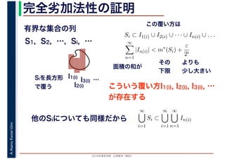 2016年度秋学期　応用数学（解析）
A.Asano,KansaiUniv. 完全劣加法性の証明
有界な集合の列
こういう覆い方I1(i), I2(i), I3(i), …
が存在する
S1, S2, …, Si, …
I1(i)
I2(i)
I3(i) …Siを長方形
で覆う
Si ⊂ I1(i) ∪ I2(i) ∪ · · · ∪ In(i) ∪ . . .
∞
n=1
|In(i)| < m∗
(Si) +
ε
2i
その
下限
よりも
少し大きい
面積の和が
この覆い方は
他のSiについても同様だから
∞
i=1
Si ⊂
∞
i=1
∞
n=1
In(i)
 