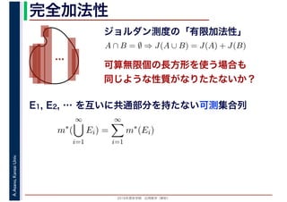 2016年度秋学期　応用数学（解析）
A.Asano,KansaiUniv. 完全加法性
ジョルダン測度の「有限加法性」
…
A ∩ B = ∅ ⇒ J(A ∪ B) = J(A) + J(B)
可算無限個の長方形を使う場合も
同じような性質がなりたたないか？
E1, E2, … を互いに共通部分を持たない可測集合列
m∗
(
∞
i=1
Ei) =
∞
i=1
m∗
(Ei)
 