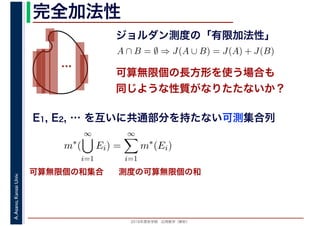 2016年度秋学期　応用数学（解析）
A.Asano,KansaiUniv. 完全加法性
ジョルダン測度の「有限加法性」
…
A ∩ B = ∅ ⇒ J(A ∪ B) = J(A) + J(B)
可算無限個の長方形を使う場合も
同じような性質がなりたたないか？
可算無限個の和集合 測度の可算無限個の和
E1, E2, … を互いに共通部分を持たない可測集合列
m∗
(
∞
i=1
Ei) =
∞
i=1
m∗
(Ei)
 