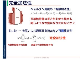 2016年度秋学期　応用数学（解析）
A.Asano,KansaiUniv. 完全加法性
ジョルダン測度の「有限加法性」
…
完全加法性
A ∩ B = ∅ ⇒ J(A ∪ B) = J(A) + J(B)
可算無限個の長方形を使う場合も
同じような性質がなりたたないか？
可算無限個の和集合 測度の可算無限個の和
E1, E2, … を互いに共通部分を持たない可測集合列
m∗
(
∞
i=1
Ei) =
∞
i=1
m∗
(Ei)
 