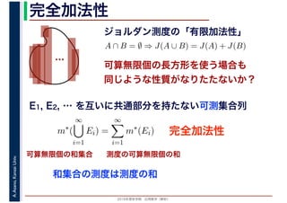 2016年度秋学期　応用数学（解析）
A.Asano,KansaiUniv. 完全加法性
ジョルダン測度の「有限加法性」
…
完全加法性
A ∩ B = ∅ ⇒ J(A ∪ B) = J(A) + J(B)
可算無限個の長方形を使う場合も
同じような性質がなりたたないか？
可算無限個の和集合 測度の可算無限個の和
E1, E2, … を互いに共通部分を持たない可測集合列
m∗
(
∞
i=1
Ei) =
∞
i=1
m∗
(Ei)
和集合の測度は測度の和
 
