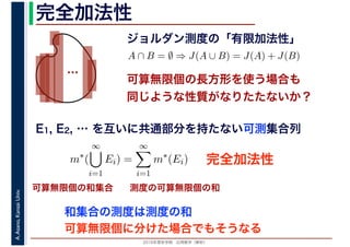 2016年度秋学期　応用数学（解析）
A.Asano,KansaiUniv. 完全加法性
ジョルダン測度の「有限加法性」
…
完全加法性
A ∩ B = ∅ ⇒ J(A ∪ B) = J(A) + J(B)
可算無限個の長方形を使う場合も
同じような性質がなりたたないか？
可算無限個の和集合 測度の可算無限個の和
E1, E2, … を互いに共通部分を持たない可測集合列
m∗
(
∞
i=1
Ei) =
∞
i=1
m∗
(Ei)
可算無限個に分けた場合でもそうなる
和集合の測度は測度の和
 