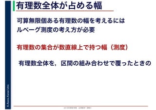 2016年度秋学期　応用数学（解析）
A.Asano,KansaiUniv. 有理数全体が占める幅
可算無限個ある有理数の幅を考えるには
ルベーグ測度の考え方が必要
有理数の集合が数直線上で持つ幅（測度）
有理数全体を，区間の組み合わせで覆ったときの
 