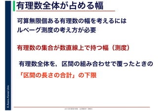 2016年度秋学期　応用数学（解析）
A.Asano,KansaiUniv. 有理数全体が占める幅
可算無限個ある有理数の幅を考えるには
ルベーグ測度の考え方が必要
有理数の集合が数直線上で持つ幅（測度）
有理数全体を，区間の組み合わせで覆ったときの
「区間の長さの合計」の下限
 