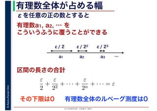 2016年度秋学期　応用数学（解析）
A.Asano,KansaiUniv. 有理数全体が占める幅
こういうふうに覆うことができる
区間の長さの合計
有理数a1, a2, … を
a1 a2 a3
ε/ 2 ε/ 22 ε/ 23
ε
2
+
ε
22
+ · · · +
ε
2n
+ · · · = ε
εを任意の正の数とすると
…
その下限は0 有理数全体のルベーグ測度は0
 