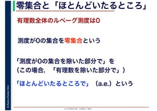 2016年度秋学期　応用数学（解析）
A.Asano,KansaiUniv. 零集合と「ほとんどいたるところ」
測度が0の集合を零集合という
有理数全体のルベーグ測度は0
「測度が0の集合を除いた部分で」を
（この場合，「有理数を除いた部分で」）
「ほとんどいたるところで」（a.e.）という
 