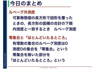 2016年度秋学期　応用数学（解析）
A.Asano,KansaiUniv. 今日のまとめ
ルベーグ外測度
　可算無限個の長方形で図形を覆った
　ときの，長方形の面積の合計の下限
　内測度と一致するとき　ルベーグ測度
零集合と「ほとんどいたるところ」
　有理数の集合のルベーグ測度は0
　測度0の集合を「零集合」という
　零集合を除いた部分を
「ほとんどいたるところ」という
 