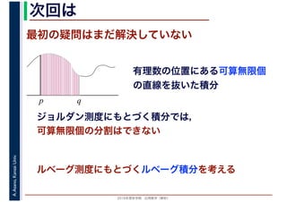 2016年度秋学期　応用数学（解析）
A.Asano,KansaiUniv. 次回は
最初の疑問はまだ解決していない
有理数の位置にある可算無限個
の直線を抜いた積分
p q
ジョルダン測度にもとづく積分では，
可算無限個の分割はできない
ルベーグ測度にもとづくルベーグ積分を考える
 