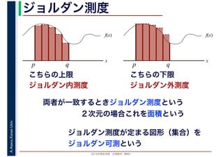 2016年度秋学期　応用数学（解析）
A.Asano,KansaiUniv. ジョルダン測度
f(x)
x
p q
こちらの上限
f(x)
x
p q
ジョルダン内測度
こちらの下限
ジョルダン外測度
両者が一致するときジョルダン測度という
２次元の場合これを面積という
ジョルダン測度が定まる図形（集合）を
ジョルダン可測という
 