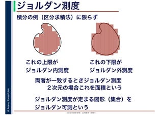 2016年度秋学期　応用数学（解析）
A.Asano,KansaiUniv. ジョルダン測度
積分の例（区分求積法）に限らず
これの上限が
ジョルダン内測度
ジョルダン測度が定まる図形（集合）を
ジョルダン可測という
これの下限が
ジョルダン外測度
両者が一致するときジョルダン測度
２次元の場合これを面積という
 