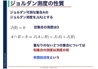 2016年度秋学期　応用数学（解析）
A.Asano,KansaiUniv. ジョルダン測度の性質
ジョルダン可測な集合Aの
ジョルダン測度をJ(A)とする
有限加法性という
空集合の測度は0
重なりのない２つの集合については
和集合の測度は測度の和
J(∅) = 0
A ∩ B = ∅ ⇒ J(A ∪ B) = J(A) + J(B)
 