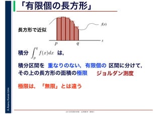 2016年度秋学期　応用数学（解析）
A.Asano,KansaiUniv. 「有限個の長方形」
積分 は，分
q
p
f(x)dx
f(x)
x
p
長方形で近似
q
積分区間を 重なりのない，有限個の 区間に分けて，
その上の長方形の面積の極限 ジョルダン測度
極限は，「無限」とは違う
 