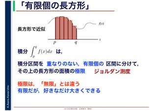 2016年度秋学期　応用数学（解析）
A.Asano,KansaiUniv. 「有限個の長方形」
積分 は，分
q
p
f(x)dx
f(x)
x
p
長方形で近似
q
積分区間を 重なりのない，有限個の 区間に分けて，
その上の長方形の面積の極限 ジョルダン測度
極限は，「無限」とは違う
有限だが，好きなだけ大きくできる
 