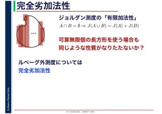 2016年度秋学期　応用数学（解析）
A.Asano,KansaiUniv. 完全劣加法性
ジョルダン測度の「有限加法性」
…
ルベーグ外測度については
完全劣加法性
A ∩ B = ∅ ⇒ J(A ∪ B) = J(A) + J(B)
可算無限個の長方形を使う場合も
同じような性質がなりたたないか？
 