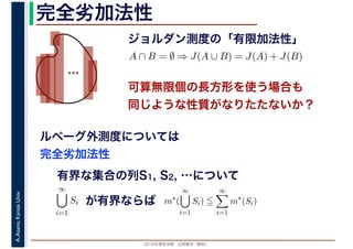 2016年度秋学期　応用数学（解析）
A.Asano,KansaiUniv. 完全劣加法性
ジョルダン測度の「有限加法性」
…
ルベーグ外測度については
完全劣加法性
A ∩ B = ∅ ⇒ J(A ∪ B) = J(A) + J(B)
可算無限個の長方形を使う場合も
同じような性質がなりたたないか？
有界な集合の列S1, S2, …について
∞
i=1
Si が有界ならば m∗
(
∞
i=1
Si)
∞
i=1
m∗
(Si)
 