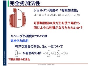 2016年度秋学期　応用数学（解析）
A.Asano,KansaiUniv. 完全劣加法性
ジョルダン測度の「有限加法性」
…
ルベーグ外測度については
完全劣加法性
A ∩ B = ∅ ⇒ J(A ∪ B) = J(A) + J(B)
可算無限個の長方形を使う場合も
同じような性質がなりたたないか？
有界な集合の列S1, S2, …について
∞
i=1
Si が有界ならば m∗
(
∞
i=1
Si)
∞
i=1
m∗
(Si)
可算無限個の和集合
 