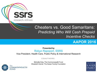 Cheaters vs. Good Samaritans:
Predicting Who Will Cash Prepaid
Incentive Checks
AAPOR 2016
Presented by
Robyn Rapoport, SSRS
Vice President, Health Care, Public Policy & International Research
C O A U T H O R S :
Michelle Doty, The Commonwealth Fund
Elizabeth Hamel, The Kaiser Family Foundation
 
