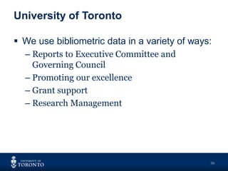 University of Toronto
30
 We use bibliometric data in a variety of ways:
– Reports to Executive Committee and
Governing Council
– Promoting our excellence
– Grant support
– Research Management
 