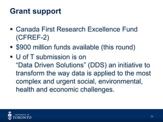 Grant support
36
 Canada First Research Excellence Fund
(CFREF-2)
 $900 million funds available (this round)
 U of T submission is on
“Data Driven Solutions” (DDS) an initiative to
transform the way data is applied to the most
complex and urgent social, environmental,
health and economic challenges.
 