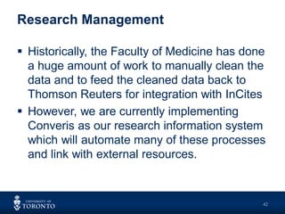 Research Management
 Historically, the Faculty of Medicine has done
a huge amount of work to manually clean the
data and to feed the cleaned data back to
Thomson Reuters for integration with InCites
 However, we are currently implementing
Converis as our research information system
which will automate many of these processes
and link with external resources.
42
 