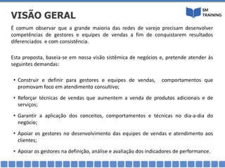 É comum observar que a grande maioria das redes de varejo precisam desenvolver
competências de gestores e equipes de vendas a fim de conquistarem resultados
diferenciados e com consistência.
Esta proposta, baseia-se em nossa visão sistêmica de negócios e, pretende atender às
seguintes demandas:
• Construir e definir para gestores e equipes de vendas, comportamentos que
promovam foco em atendimento consultivo;
• Reforçar técnicas de vendas que aumentem a venda de produtos adicionais e de
serviços;
• Garantir a aplicação dos conceitos, comportamentos e técnicas no dia-a-dia do
negócio;
• Apoiar os gestores no desenvolvimento das equipes de vendas e atendimento aos
clientes;
• Apoiar os gestores na definição, análise e avaliação dos indicadores de performance.
VISÃO GERAL
 