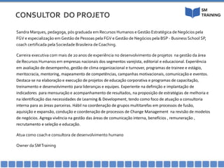 CONSULTOR DO PROJETO
Sandra Marques, pedagoga, pós graduada em Recursos Humanos e Gestão Estratégica de Negócios pela
FGV e especialização em Gestão de Pessoas pela FGV e Gestão de Negócios pela BSP - Business School SP,
coach certificada pela Sociedade Brasileira deCoaching.
Carreira executiva com mais de 20 anos de experiência no desenvolvimento de projetos na gestão da área
de Recursos Humanos em empresas nacionais dos segmentos varejista, editorial e educacional. Experiência
em avaliação de desempenho, gestão de clima organizacional e turnover, programas de trainee e estágio,
meritocracia, mentoring, mapeamento de competências, campanhas motivacionais, comunicação e eventos.
Destaca-se na elaboração e execução de projetos de educação corporativa e programas de capacitação,
treinamento e desenvolvimento para lideranças e equipes. Experiente na definição e implantação de
indicadores para mensuração e acompanhamento de resultados, na proposição de estratégias de melhoria e
na identificação das necessidades de Learning & Development, tendo como foco de atuação a consultoria
interna para as áreas parceiras. Hábil na coordenação de grupos multitarefas em processos de fusão,
aquisição e expansão, condução e coordenação de processos de Change Management na revisão de modelos
de negócios. Agrega vivência na gestão das áreas de comunicação interna, benefícios , remuneração ,
recrutamento e seleção e educação.
Atua como coach e consultora de desenvolvimento humano
Owner da SMTraining
 