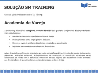 Conheça agora uma das soluções da SM Training:
Academia de Varejo
A SM Training desenvolveu o Programa Academia de Varejo para garantir o cumprimento de comportamentos
mais produtivos que:
• Atendam as demandas específicas das lojas de varejo
• Desenvolvam de forma ampla gestores e equipes
• Elevem os níveis de satisfação dos clientes em relação ao atendimento
• Impactem positivamente nos indicadores de resultado.
Ações de autodesenvolvimento, orientação gerencial, simulações práticas, incentivo às vendas, treinamentos
presenciais, avaliações individuais, acompanhamento de indicadores e comunicação corporativa serão
combinados, de acordo com as demandas e realidades de cada negócio, para estabelecer hábitos alinhados
aos direcionadores de atendimento nas equipes de vendas e gestores de loja.
SOLUÇÃO SM TRAINING
 