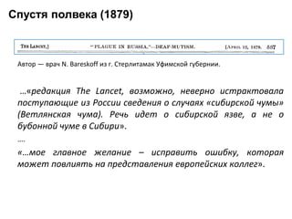 Спустя полвека (1879)
Автор — врач N. Bareskoff из г. Стерлитамак Уфимской губернии.
…«редакция The Lancet, возможно, неверно истрактовала
поступающие из России сведения о случаях «сибирской чумы»
(Ветлянская чума). Речь идет о сибирской язве, а не о
бубонной чуме в Сибири».
….
«…мое главное желание – исправить ошибку, которая
может повлиять на представления европейских коллег».
 