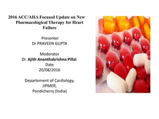 2016 ACC/AHA Focused Update on New
Pharmacological Therapy for Heart
Failure
Presenter
Dr PRAVEEN GUPTA
Moderator
Dr. Ajith Ananthakrishna Pillai
Date
20/08/2016
Departement of Cardiology,
JIPMER,
Pondicherry (India)
 