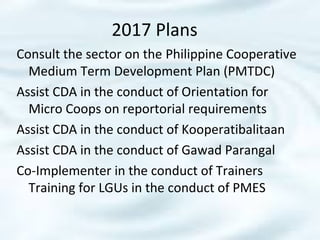 2017 Plans
Consult the sector on the Philippine Cooperative
Medium Term Development Plan (PMTDC)
Assist CDA in the conduct of Orientation for
Micro Coops on reportorial requirements
Assist CDA in the conduct of Kooperatibalitaan
Assist CDA in the conduct of Gawad Parangal
Co-Implementer in the conduct of Trainers
Training for LGUs in the conduct of PMES
 