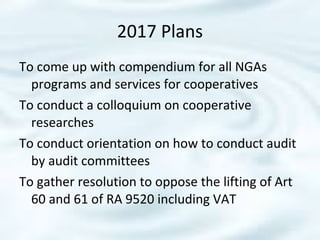 To come up with compendium for all NGAs
programs and services for cooperatives
To conduct a colloquium on cooperative
researches
To conduct orientation on how to conduct audit
by audit committees
To gather resolution to oppose the lifting of Art
60 and 61 of RA 9520 including VAT
2017 Plans
 