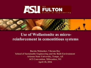 Use of Wollastonite as micro-
reinforcement in cementitious systems
Barzin Mobasher, Vikram Dey
School of Sustainable Engineering and the Built Environment
Arizona State University, Tempe, AZ
ACI Convention, Milwaukee, WI
April 18, 2016
 