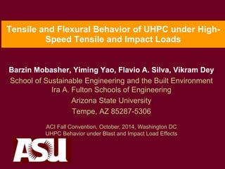 Tensile and Flexural Behavior of UHPC under High-
Speed Tensile and Impact Loads
Barzin Mobasher, Yiming Yao, Flavio A. Silva, Vikram Dey
School of Sustainable Engineering and the Built Environment
Ira A. Fulton Schools of Engineering
Arizona State University
Tempe, AZ 85287-5306
ACI Fall Convention, October, 2014, Washington DC
UHPC Behavior under Blast and Impact Load Effects
 