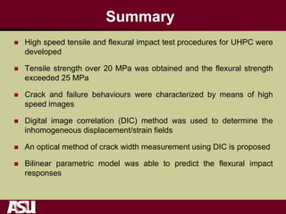 Summary
 High speed tensile and flexural impact test procedures for UHPC were
developed
 Tensile strength over 20 MPa was obtained and the flexural strength
exceeded 25 MPa
 Crack and failure behaviours were characterized by means of high
speed images
 Digital image correlation (DIC) method was used to determine the
inhomogeneous displacement/strain fields
 An optical method of crack width measurement using DIC is proposed
 Bilinear parametric model was able to predict the flexural impact
responses
 