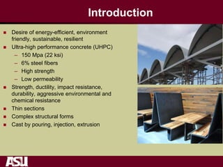 Introduction
 Desire of energy-efficient, environment
friendly, sustainable, resilient
 Ultra-high performance concrete (UHPC)
– 150 Mpa (22 ksi)
– 6% steel fibers
– High strength
– Low permeability
 Strength, ductility, impact resistance,
durability, aggressive environmental and
chemical resistance
 Thin sections
 Complex structural forms
 Cast by pouring, injection, extrusion
 