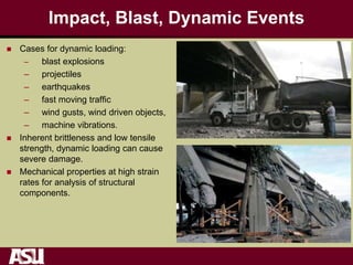 Impact, Blast, Dynamic Events
 Cases for dynamic loading:
– blast explosions
– projectiles
– earthquakes
– fast moving traffic
– wind gusts, wind driven objects,
– machine vibrations.
 Inherent brittleness and low tensile
strength, dynamic loading can cause
severe damage.
 Mechanical properties at high strain
rates for analysis of structural
components.
 