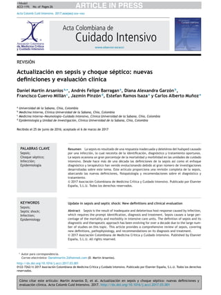Cómo citar este artículo: Martin Arsanios D, et al. Actualización en sepsis y choque séptico: nuevas deﬁniciones y
evaluación clínica. Acta Colomb Cuid Intensivo. 2017. http://dx.doi.org/10.1016/j.acci.2017.03.001
ARTICLE IN PRESS
+Model
ACCI-119; No. of Pages 26
Acta Colomb Cuid Intensivo. 2017;xxx(xx):xxx-
-
-xxx
www.elsevier.es/acci
Acta Colombiana de
Cuidado Intensivo
REVISIÓN
Actualización en sepsis y choque séptico: nuevas
deﬁniciones y evaluación clínica
Daniel Martin Arsaniosa,∗
, Andrés Felipe Barragana
, Diana Alexandra Garzónb
,
Francisco Cuervo Millánc
, Jazmín Pinzónd
, Estefan Ramos Isazaa
y Carlos Alberto Muñoza
a
Universidad de la Sabana, Chía, Colombia
b
Medicina Interna, Clínica Universidad de la Sabana, Chía, Colombia
c
Medicina Interna-
-
-Neumología-
-
-Cuidado Intensivo, Clínica Universidad de la Sabana, Chía, Colombia
d
Epidemiología y Unidad de Investigación, Clínica Universidad de la Sabana, Chía, Colombia
Recibido el 25 de junio de 2016; aceptado el 6 de marzo de 2017
PALABRAS CLAVE
Sepsis;
Choque séptico;
Infección;
Epidemiología
Resumen La sepsis es resultado de una respuesta inadecuada y deletérea del huésped causado
por una infección, la cual necesita de la identiﬁcación, diagnóstico y tratamiento oportunos.
La sepsis ocasiona un gran porcentaje de la mortalidad y morbilidad en las unidades de cuidado
intensivo. Desde hace más de una década las deﬁniciones de la sepsis así como el enfoque
diagnóstico y terapéutico han venido evolucionando debido al gran número de investigaciones
desarrolladas sobre este tema. Este artículo proporciona una revisión completa de la sepsis,
abarcando las nuevas deﬁniciones, ﬁsiopatología y recomendaciones sobre el diagnóstico y
tratamiento.
© 2017 Asociación Colombiana de Medicina Crı́tica y Cuidado lntensivo. Publicado por Elsevier
España, S.L.U. Todos los derechos reservados.
KEYWORDS
Sepsis;
Septic shock;
Infection;
Epidemiology
Update in sepsis and septic shock: New deﬁnitions and clinical evaluation
Abstract Sepsis is the result of inadequate and deleterious host response caused by infection,
which requires the prompt identiﬁcation, diagnosis and treatment. Sepsis causes a large per-
centage of the mortality and morbidity in intensive care units. The deﬁnition of sepsis and its
diagnostic and therapeutic approach has been evolving for over a decade due to the large num-
ber of studies on this topic. This article provides a comprehensive review of sepsis, covering
new deﬁnitions, pathophysiology, and recommendations on its diagnosis and treatment.
© 2017 Asociación Colombiana de Medicina Crı́tica y Cuidado lntensivo. Published by Elsevier
España, S.L.U. All rights reserved.
∗ Autor para correspondencia.
Correo electrónico: Danielmartin 2@hotmail.com (D. Martin Arsanios).
http://dx.doi.org/10.1016/j.acci.2017.03.001
0122-7262/© 2017 Asociación Colombiana de Medicina Crı́tica y Cuidado lntensivo. Publicado por Elsevier España, S.L.U. Todos los derechos
reservados.
 