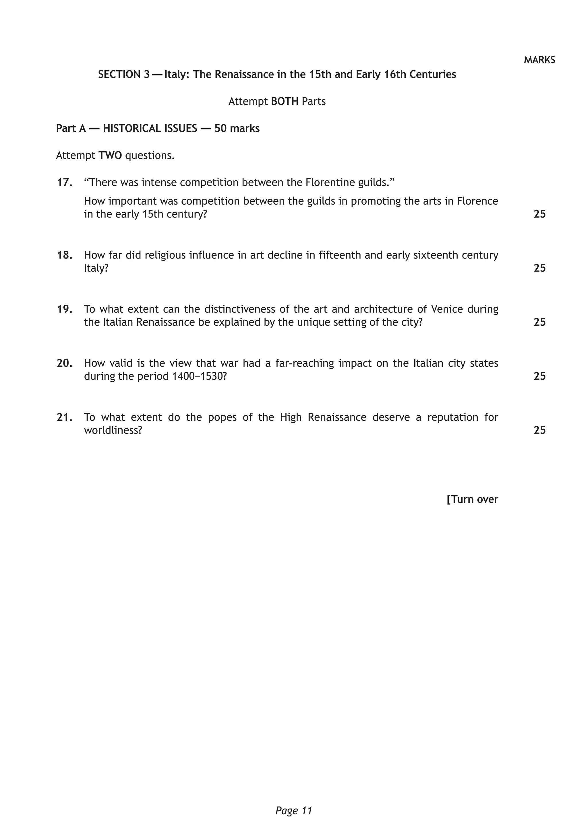 Page 11
MARKS
SECTION 3 — Italy: The Renaissance in the 15th and Early 16th Centuries
Attempt BOTH Parts
Part A — HISTORICAL ISSUES — 50 marks
Attempt TWO questions.
	17.	 “There was intense competition between the Florentine guilds.”
How important was competition between the guilds in promoting the arts in Florence
in the early 15th century?
	18.	 How far did religious influence in art decline in fifteenth and early sixteenth century
Italy?
	19.	 To what extent can the distinctiveness of the art and architecture of Venice during
the Italian Renaissance be explained by the unique setting of the city?
	20.	 How valid is the view that war had a far-reaching impact on the Italian city states
during the period 1400–1530?
	21.	 To what extent do the popes of the High Renaissance deserve a reputation for
worldliness?
[Turn over
25
25
25
25
25
 