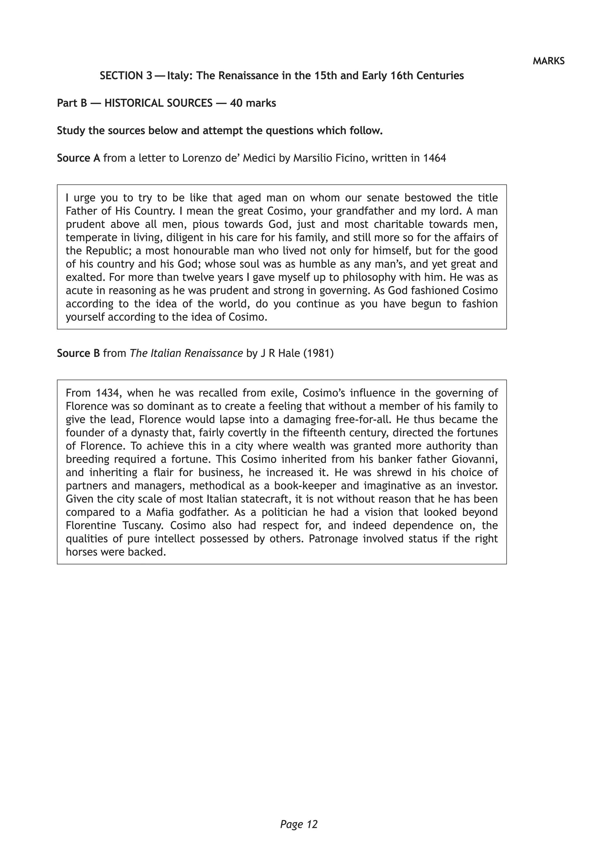 Page 12
MARKS
SECTION 3 — Italy: The Renaissance in the 15th and Early 16th Centuries
Part B — HISTORICAL SOURCES — 40 marks
Study the sources below and attempt the questions which follow.
Source A from a letter to Lorenzo de’ Medici by Marsilio Ficino, written in 1464
I urge you to try to be like that aged man on whom our senate bestowed the title
Father of His Country. I mean the great Cosimo, your grandfather and my lord. A man
prudent above all men, pious towards God, just and most charitable towards men,
temperate in living, diligent in his care for his family, and still more so for the affairs of
the Republic; a most honourable man who lived not only for himself, but for the good
of his country and his God; whose soul was as humble as any man’s, and yet great and
exalted. For more than twelve years I gave myself up to philosophy with him. He was as
acute in reasoning as he was prudent and strong in governing. As God fashioned Cosimo
according to the idea of the world, do you continue as you have begun to fashion
yourself according to the idea of Cosimo.
Source B from The Italian Renaissance by J R Hale (1981)
From 1434, when he was recalled from exile, Cosimo’s influence in the governing of
Florence was so dominant as to create a feeling that without a member of his family to
give the lead, Florence would lapse into a damaging free-for-all. He thus became the
founder of a dynasty that, fairly covertly in the fifteenth century, directed the fortunes
of Florence. To achieve this in a city where wealth was granted more authority than
breeding required a fortune. This Cosimo inherited from his banker father Giovanni,
and inheriting a flair for business, he increased it. He was shrewd in his choice of
partners and managers, methodical as a book-keeper and imaginative as an investor.
Given the city scale of most Italian statecraft, it is not without reason that he has been
compared to a Mafia godfather. As a politician he had a vision that looked beyond
Florentine Tuscany. Cosimo also had respect for, and indeed dependence on, the
qualities of pure intellect possessed by others. Patronage involved status if the right
horses were backed.
 