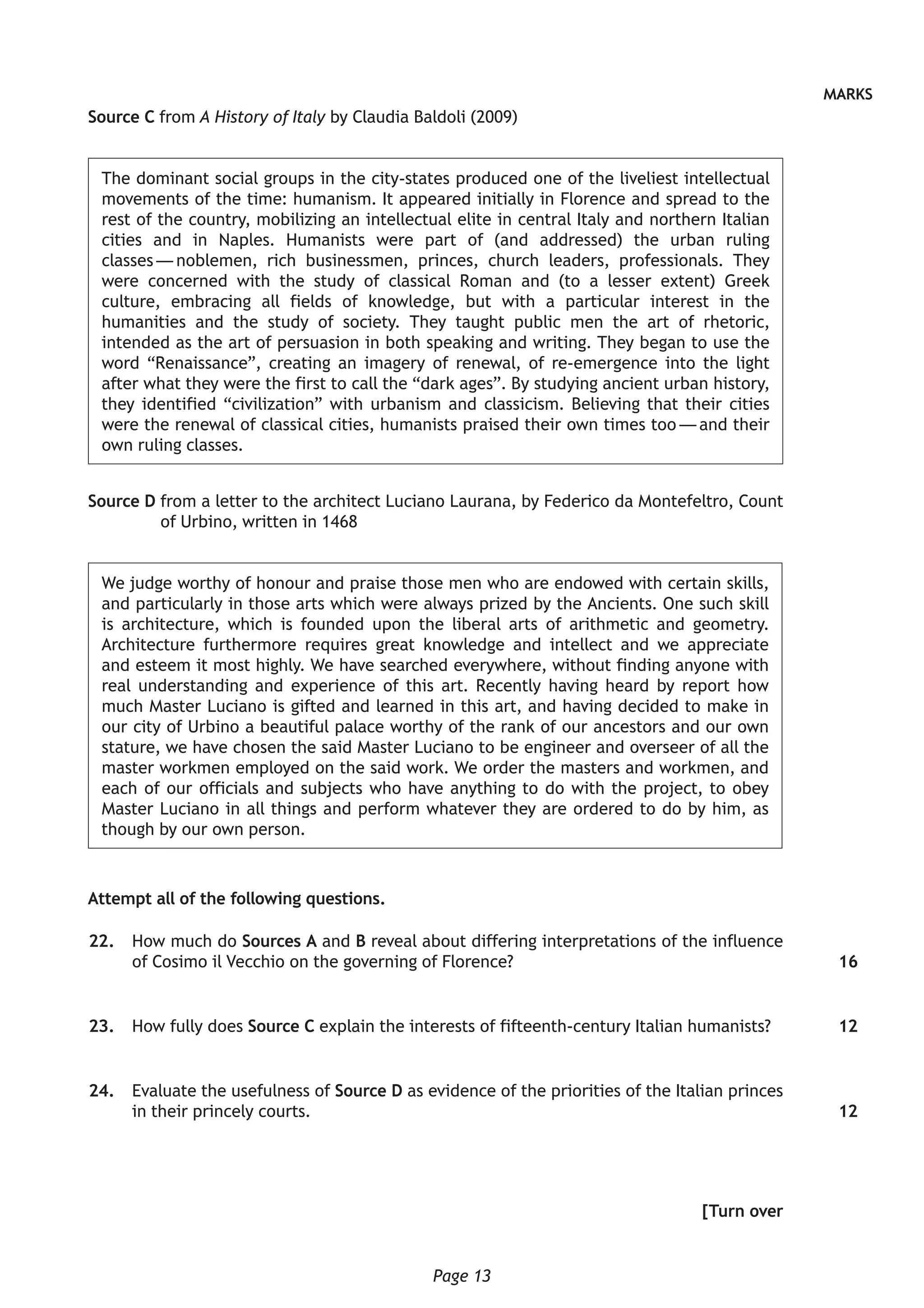 Page 13
MARKS
Source C from A History of Italy by Claudia Baldoli (2009)
The dominant social groups in the city-states produced one of the liveliest intellectual
movements of the time: humanism. It appeared initially in Florence and spread to the
rest of the country, mobilizing an intellectual elite in central Italy and northern Italian
cities and in Naples. Humanists were part of (and addressed) the urban ruling
classes — noblemen, rich businessmen, princes, church leaders, professionals. They
were concerned with the study of classical Roman and (to a lesser extent) Greek
culture, embracing all fields of knowledge, but with a particular interest in the
humanities and the study of society. They taught public men the art of rhetoric,
intended as the art of persuasion in both speaking and writing. They began to use the
word “Renaissance”, creating an imagery of renewal, of re-emergence into the light
after what they were the first to call the “dark ages”. By studying ancient urban history,
they identified “civilization” with urbanism and classicism. Believing that their cities
were the renewal of classical cities, humanists praised their own times too — and their
own ruling classes.
Source D from a letter to the architect Luciano Laurana, by Federico da Montefeltro, Count
of Urbino, written in 1468
We judge worthy of honour and praise those men who are endowed with certain skills,
and particularly in those arts which were always prized by the Ancients. One such skill
is architecture, which is founded upon the liberal arts of arithmetic and geometry.
Architecture furthermore requires great knowledge and intellect and we appreciate
and esteem it most highly. We have searched everywhere, without finding anyone with
real understanding and experience of this art. Recently having heard by report how
much Master Luciano is gifted and learned in this art, and having decided to make in
our city of Urbino a beautiful palace worthy of the rank of our ancestors and our own
stature, we have chosen the said Master Luciano to be engineer and overseer of all the
master workmen employed on the said work. We order the masters and workmen, and
each of our officials and subjects who have anything to do with the project, to obey
Master Luciano in all things and perform whatever they are ordered to do by him, as
though by our own person.
Attempt all of the following questions.
	22.	 How much do Sources A and B reveal about differing interpretations of the influence
of Cosimo il Vecchio on the governing of Florence?
	23.	 How fully does Source C explain the interests of fifteenth-century Italian humanists?
	24.	 Evaluate the usefulness of Source D as evidence of the priorities of the Italian princes
in their princely courts.
[Turn over
16
12
12
 