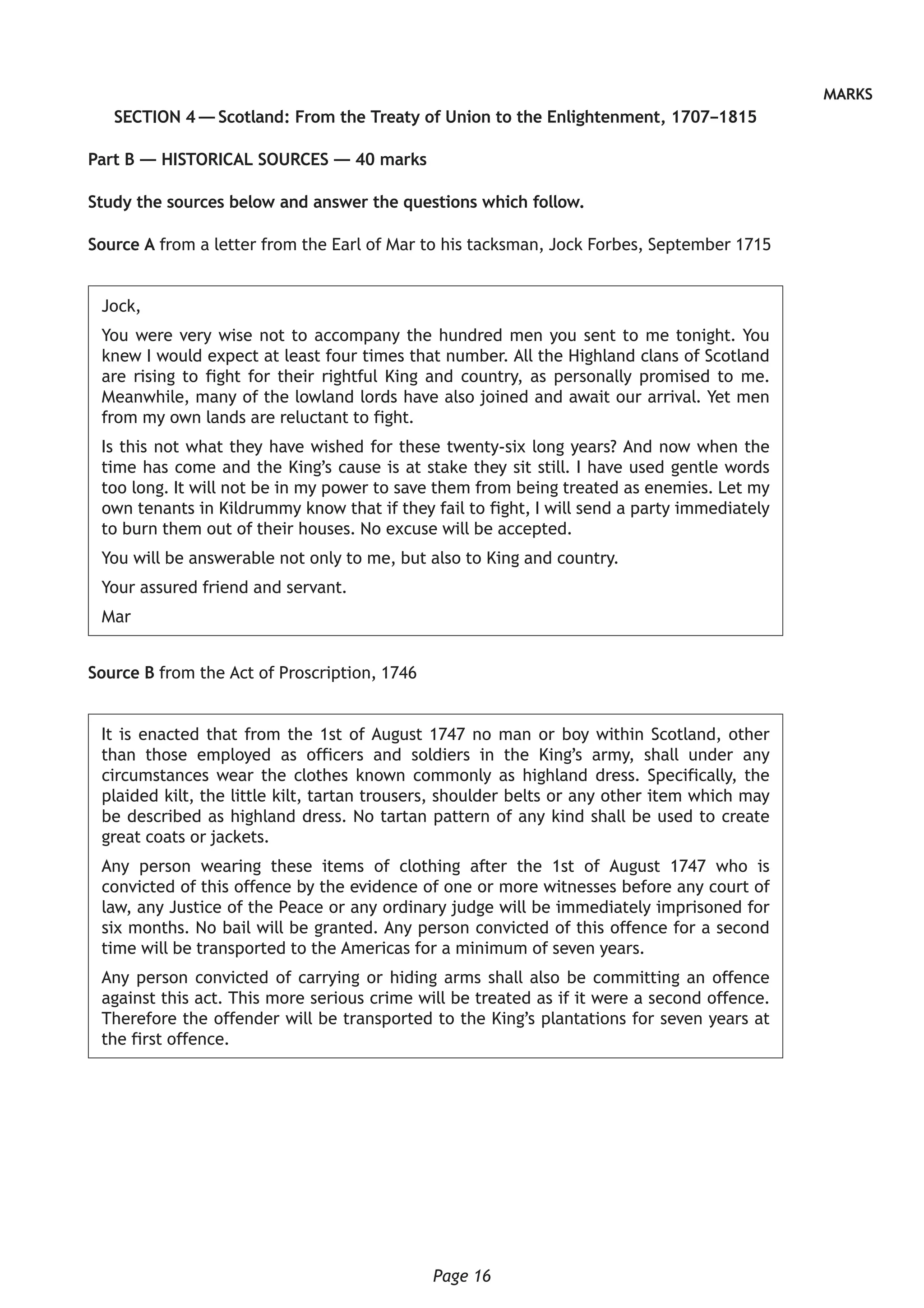 Page 16
MARKS
SECTION 4 — Scotland: From the Treaty of Union to the Enlightenment, 1707–1815
Part B — HISTORICAL SOURCES — 40 marks
Study the sources below and answer the questions which follow.
Source A from a letter from the Earl of Mar to his tacksman, Jock Forbes, September 1715
Jock,
You were very wise not to accompany the hundred men you sent to me tonight. You
knew I would expect at least four times that number. All the Highland clans of Scotland
are rising to fight for their rightful King and country, as personally promised to me.
Meanwhile, many of the lowland lords have also joined and await our arrival. Yet men
from my own lands are reluctant to fight.
Is this not what they have wished for these twenty-six long years? And now when the
time has come and the King’s cause is at stake they sit still. I have used gentle words
too long. It will not be in my power to save them from being treated as enemies. Let my
own tenants in Kildrummy know that if they fail to fight, I will send a party immediately
to burn them out of their houses. No excuse will be accepted.
You will be answerable not only to me, but also to King and country.
Your assured friend and servant.
Mar
Source B from the Act of Proscription, 1746
It is enacted that from the 1st of August 1747 no man or boy within Scotland, other
than those employed as officers and soldiers in the King’s army, shall under any
circumstances wear the clothes known commonly as highland dress. Specifically, the
plaided kilt, the little kilt, tartan trousers, shoulder belts or any other item which may
be described as highland dress. No tartan pattern of any kind shall be used to create
great coats or jackets.
Any person wearing these items of clothing after the 1st of August 1747 who is
convicted of this offence by the evidence of one or more witnesses before any court of
law, any Justice of the Peace or any ordinary judge will be immediately imprisoned for
six months. No bail will be granted. Any person convicted of this offence for a second
time will be transported to the Americas for a minimum of seven years.
Any person convicted of carrying or hiding arms shall also be committing an offence
against this act. This more serious crime will be treated as if it were a second offence.
Therefore the offender will be transported to the King’s plantations for seven years at
the first offence.
 