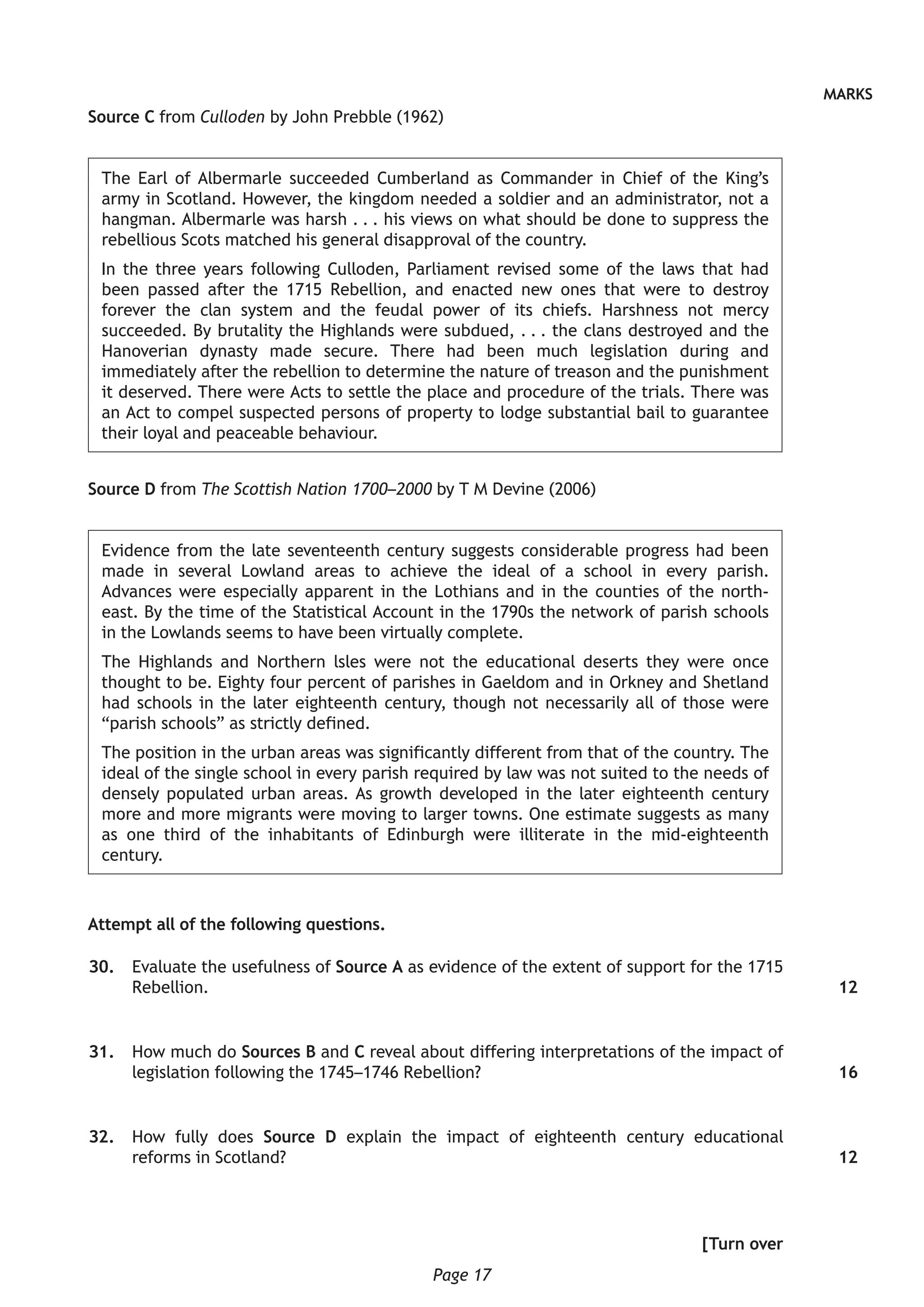 Page 17
MARKS
Source C from Culloden by John Prebble (1962)
The Earl of Albermarle succeeded Cumberland as Commander in Chief of the King’s
army in Scotland. However, the kingdom needed a soldier and an administrator, not a
hangman. Albermarle was harsh . . . his views on what should be done to suppress the
rebellious Scots matched his general disapproval of the country.
In the three years following Culloden, Parliament revised some of the laws that had
been passed after the 1715 Rebellion, and enacted new ones that were to destroy
forever the clan system and the feudal power of its chiefs. Harshness not mercy
succeeded. By brutality the Highlands were subdued, . . . the clans destroyed and the
Hanoverian dynasty made secure. There had been much legislation during and
immediately after the rebellion to determine the nature of treason and the punishment
it deserved. There were Acts to settle the place and procedure of the trials. There was
an Act to compel suspected persons of property to lodge substantial bail to guarantee
their loyal and peaceable behaviour.
Source D from The Scottish Nation 1700–2000 by T M Devine (2006)
Evidence from the late seventeenth century suggests considerable progress had been
made in several Lowland areas to achieve the ideal of a school in every parish.
Advances were especially apparent in the Lothians and in the counties of the north-
east. By the time of the Statistical Account in the 1790s the network of parish schools
in the Lowlands seems to have been virtually complete.
The Highlands and Northern lsles were not the educational deserts they were once
thought to be. Eighty four percent of parishes in Gaeldom and in Orkney and Shetland
had schools in the later eighteenth century, though not necessarily all of those were
“parish schools” as strictly defined.
The position in the urban areas was significantly different from that of the country. The
ideal of the single school in every parish required by law was not suited to the needs of
densely populated urban areas. As growth developed in the later eighteenth century
more and more migrants were moving to larger towns. One estimate suggests as many
as one third of the inhabitants of Edinburgh were illiterate in the mid-eighteenth
century.
Attempt all of the following questions.
	30.	 Evaluate the usefulness of Source A as evidence of the extent of support for the 1715
Rebellion.
	31.	 How much do Sources B and C reveal about differing interpretations of the impact of
legislation following the 1745–1746 Rebellion?
	32.	 How fully does Source D explain the impact of eighteenth century educational
reforms in Scotland?
[Turn over
12
16
12
 