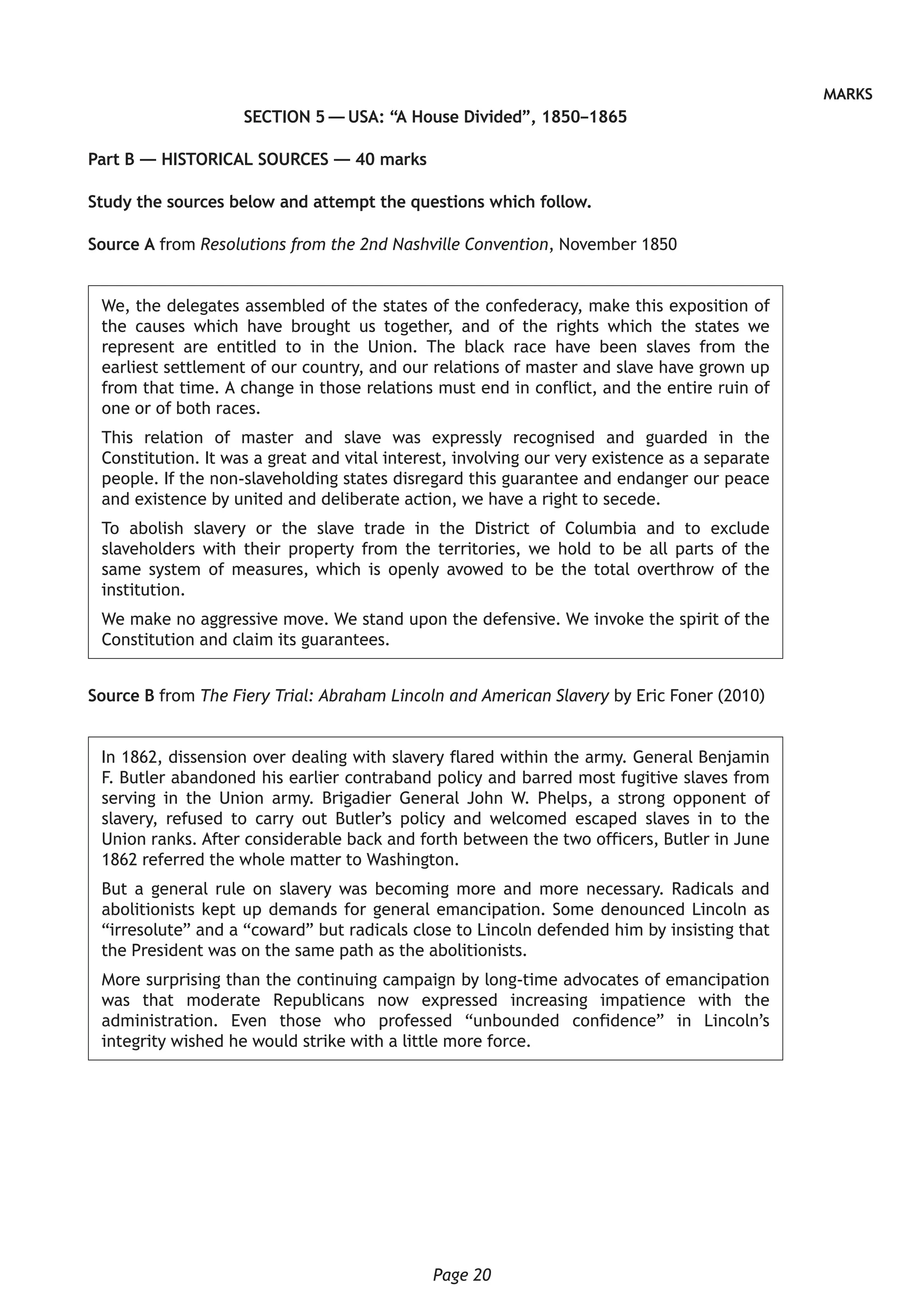 Page 20
MARKS
SECTION 5 — USA: “A House Divided”, 1850–1865
Part B — HISTORICAL SOURCES — 40 marks
Study the sources below and attempt the questions which follow.
Source A from Resolutions from the 2nd Nashville Convention, November 1850
We, the delegates assembled of the states of the confederacy, make this exposition of
the causes which have brought us together, and of the rights which the states we
represent are entitled to in the Union. The black race have been slaves from the
earliest settlement of our country, and our relations of master and slave have grown up
from that time. A change in those relations must end in conflict, and the entire ruin of
one or of both races.
This relation of master and slave was expressly recognised and guarded in the
Constitution. It was a great and vital interest, involving our very existence as a separate
people. If the non-slaveholding states disregard this guarantee and endanger our peace
and existence by united and deliberate action, we have a right to secede.
To abolish slavery or the slave trade in the District of Columbia and to exclude
slaveholders with their property from the territories, we hold to be all parts of the
same system of measures, which is openly avowed to be the total overthrow of the
institution.
We make no aggressive move. We stand upon the defensive. We invoke the spirit of the
Constitution and claim its guarantees.
Source B from The Fiery Trial: Abraham Lincoln and American Slavery by Eric Foner (2010)
In 1862, dissension over dealing with slavery flared within the army. General Benjamin
F. Butler abandoned his earlier contraband policy and barred most fugitive slaves from
serving in the Union army. Brigadier General John W. Phelps, a strong opponent of
slavery, refused to carry out Butler’s policy and welcomed escaped slaves in to the
Union ranks. After considerable back and forth between the two officers, Butler in June
1862 referred the whole matter to Washington.
But a general rule on slavery was becoming more and more necessary. Radicals and
abolitionists kept up demands for general emancipation. Some denounced Lincoln as
“irresolute” and a “coward” but radicals close to Lincoln defended him by insisting that
the President was on the same path as the abolitionists.
More surprising than the continuing campaign by long-time advocates of emancipation
was that moderate Republicans now expressed increasing impatience with the
administration. Even those who professed “unbounded confidence” in Lincoln’s
integrity wished he would strike with a little more force.
 