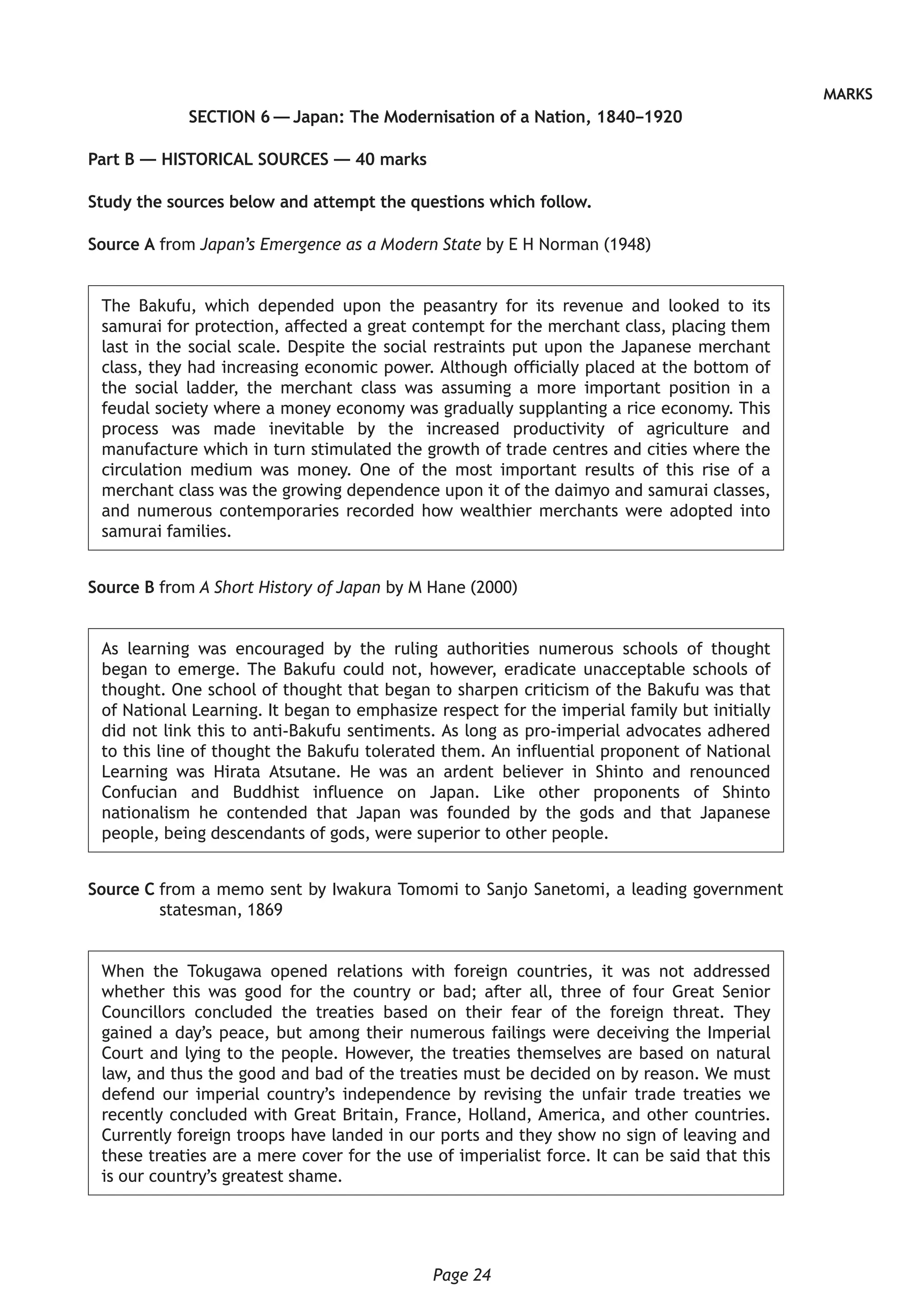 Page 24
MARKS
SECTION 6 — Japan: The Modernisation of a Nation, 1840–1920
Part B — HISTORICAL SOURCES — 40 marks
Study the sources below and attempt the questions which follow.
Source A from Japan’s Emergence as a Modern State by E H Norman (1948)
The Bakufu, which depended upon the peasantry for its revenue and looked to its
samurai for protection, affected a great contempt for the merchant class, placing them
last in the social scale. Despite the social restraints put upon the Japanese merchant
class, they had increasing economic power. Although officially placed at the bottom of
the social ladder, the merchant class was assuming a more important position in a
feudal society where a money economy was gradually supplanting a rice economy. This
process was made inevitable by the increased productivity of agriculture and
manufacture which in turn stimulated the growth of trade centres and cities where the
circulation medium was money. One of the most important results of this rise of a
merchant class was the growing dependence upon it of the daimyo and samurai classes,
and numerous contemporaries recorded how wealthier merchants were adopted into
samurai families.
Source B from A Short History of Japan by M Hane (2000)
As learning was encouraged by the ruling authorities numerous schools of thought
began to emerge. The Bakufu could not, however, eradicate unacceptable schools of
thought. One school of thought that began to sharpen criticism of the Bakufu was that
of National Learning. It began to emphasize respect for the imperial family but initially
did not link this to anti-Bakufu sentiments. As long as pro-imperial advocates adhered
to this line of thought the Bakufu tolerated them. An influential proponent of National
Learning was Hirata Atsutane. He was an ardent believer in Shinto and renounced
Confucian and Buddhist influence on Japan. Like other proponents of Shinto
nationalism he contended that Japan was founded by the gods and that Japanese
people, being descendants of gods, were superior to other people.
Source C from a memo sent by Iwakura Tomomi to Sanjo Sanetomi, a leading government
statesman, 1869
When the Tokugawa opened relations with foreign countries, it was not addressed
whether this was good for the country or bad; after all, three of four Great Senior
Councillors concluded the treaties based on their fear of the foreign threat. They
gained a day’s peace, but among their numerous failings were deceiving the Imperial
Court and lying to the people. However, the treaties themselves are based on natural
law, and thus the good and bad of the treaties must be decided on by reason. We must
defend our imperial country’s independence by revising the unfair trade treaties we
recently concluded with Great Britain, France, Holland, America, and other countries.
Currently foreign troops have landed in our ports and they show no sign of leaving and
these treaties are a mere cover for the use of imperialist force. It can be said that this
is our country’s greatest shame.
 